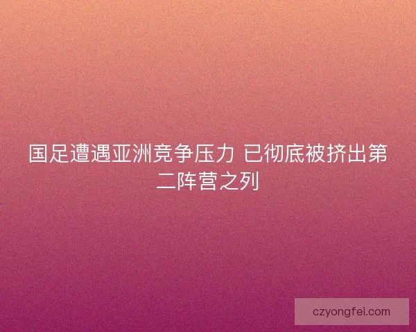 国足遭遇亚洲竞争压力 已彻底被挤出第二阵营之列