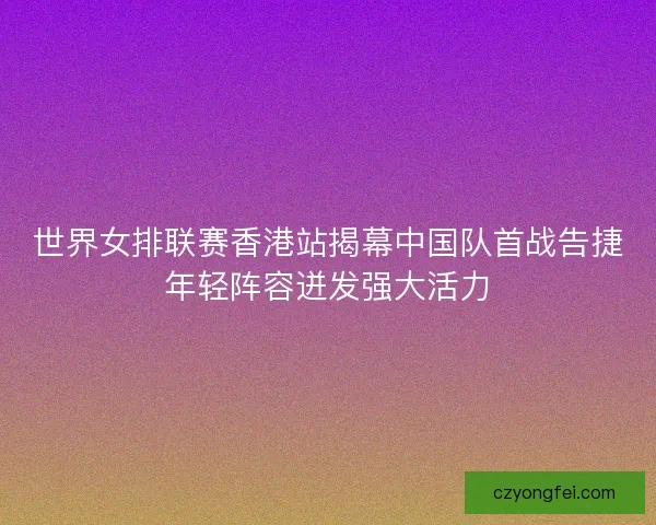 世界女排联赛香港站揭幕中国队首战告捷年轻阵容迸发强大活力