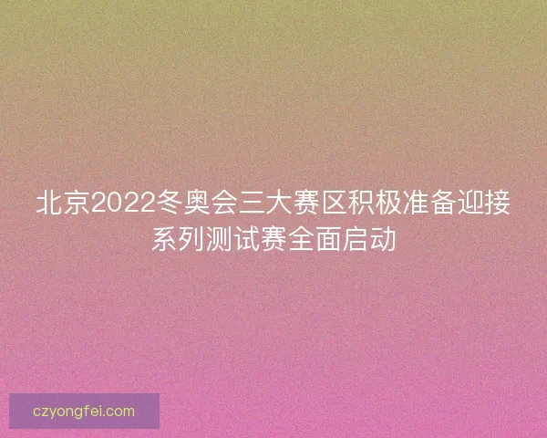 北京2022冬奥会三大赛区积极准备迎接系列测试赛全面启动