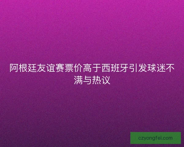 阿根廷友谊赛票价高于西班牙引发球迷不满与热议